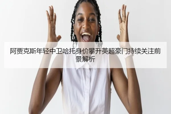 阿贾克斯年轻中卫哈托身价攀升英超豪门持续关注前景解析